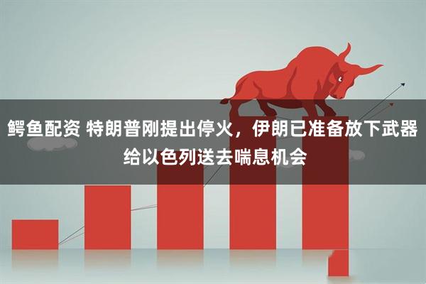 鳄鱼配资 特朗普刚提出停火，伊朗已准备放下武器 给以色列送去喘息机会
