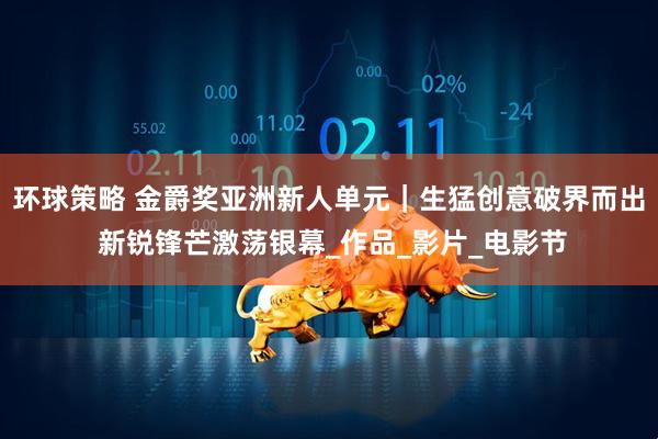 环球策略 金爵奖亚洲新人单元｜生猛创意破界而出 新锐锋芒激荡银幕_作品_影片_电影节