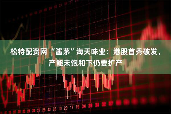 松特配资网 “酱茅”海天味业：港股首秀破发，产能未饱和下仍要扩产
