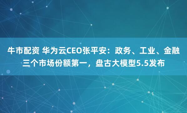 牛市配资 华为云CEO张平安：政务、工业、金融三个市场份额第一，盘古大模型5.5发布