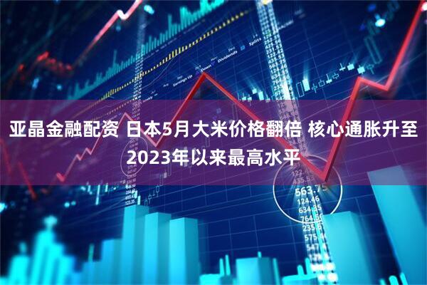 亚晶金融配资 日本5月大米价格翻倍 核心通胀升至2023年以来最高水平