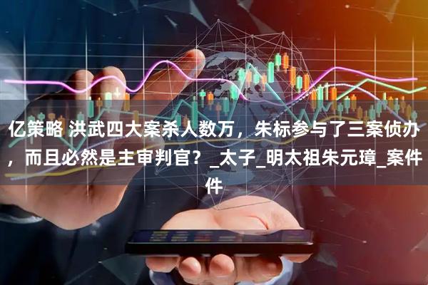 亿策略 洪武四大案杀人数万，朱标参与了三案侦办，而且必然是主审判官？_太子_明太祖朱元璋_案件
