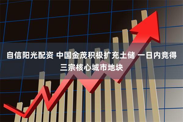 自信阳光配资 中国金茂积极扩充土储 一日内竞得三宗核心城市地块