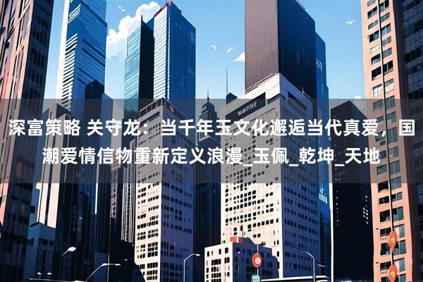 深富策略 关守龙：当千年玉文化邂逅当代真爱，国潮爱情信物重新定义浪漫_玉佩_乾坤_天地