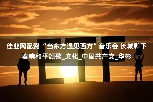 佳业网配资 “当东方遇见西方”音乐会 长城脚下奏响和平颂歌_文化_中国共产党_华彬