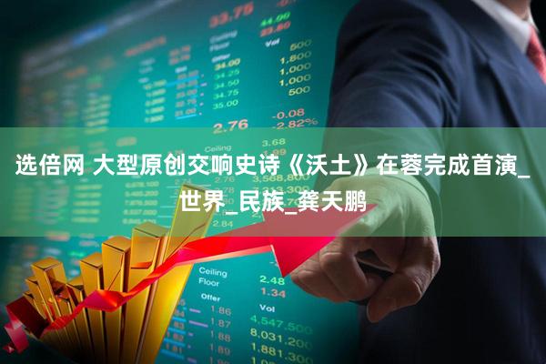 选倍网 大型原创交响史诗《沃土》在蓉完成首演_世界_民族_龚天鹏