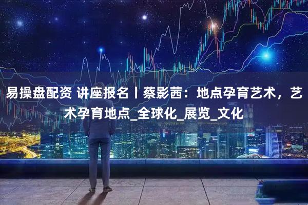 易操盘配资 讲座报名丨蔡影茜：地点孕育艺术，艺术孕育地点_全球化_展览_文化