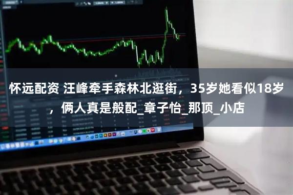 怀远配资 汪峰牵手森林北逛街，35岁她看似18岁，俩人真是般配_章子怡_那顶_小店