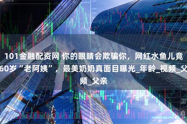 101金融配资网 你的眼睛会欺骗你，网红水鱼儿竟是60岁“老阿姨”，最美奶奶真面目曝光_年龄_视频_父亲