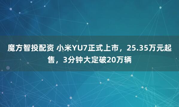 魔方智投配资 小米YU7正式上市，25.35万元起售，3分钟大定破20万辆