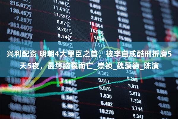 兴利配资 明朝4大罪臣之首，被李自成酷刑折磨5天5夜，最终脑裂而亡_崇祯_魏藻德_陈演