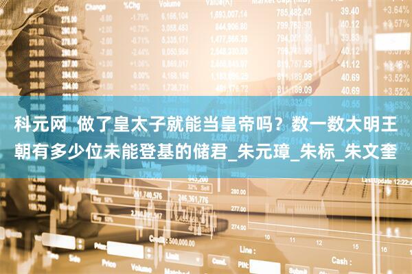 科元网  做了皇太子就能当皇帝吗？数一数大明王朝有多少位未能登基的储君_朱元璋_朱标_朱文奎