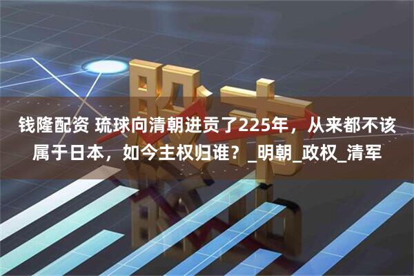 钱隆配资 琉球向清朝进贡了225年，从来都不该属于日本，如今主权归谁？_明朝_政权_清军