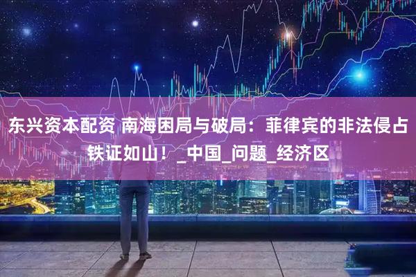 东兴资本配资 南海困局与破局：菲律宾的非法侵占铁证如山！_中国_问题_经济区
