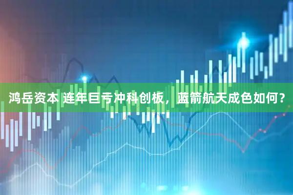 鸿岳资本 连年巨亏冲科创板，蓝箭航天成色如何？