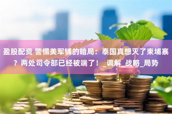 盈股配资 警惕美军铺的暗局：泰国真想灭了柬埔寨？两处司令部已经被端了！_调解_战略_局势