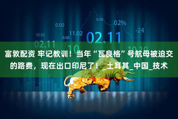 富敦配资 牢记教训！当年“瓦良格”号航母被迫交的路费，现在出口印尼了！_土耳其_中国_技术