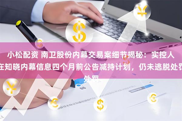 小松配资 南卫股份内幕交易案细节揭秘：实控人在知晓内幕信息四个月前公告减持计划，仍未逃脱处罚