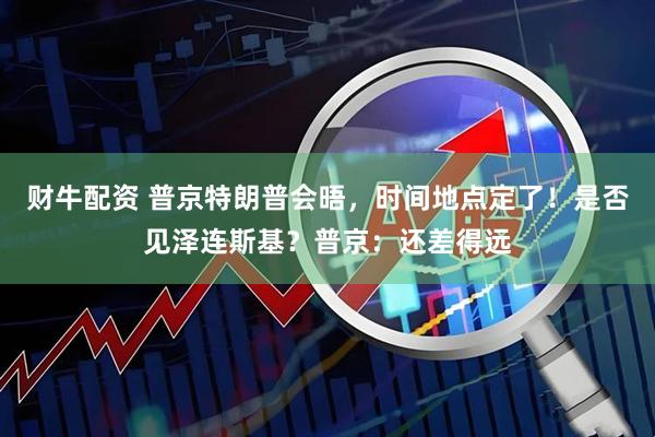 财牛配资 普京特朗普会晤，时间地点定了！是否见泽连斯基？普京：还差得远