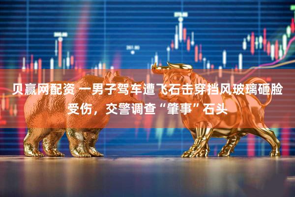 贝赢网配资 一男子驾车遭飞石击穿挡风玻璃砸脸受伤，交警调查“肇事”石头