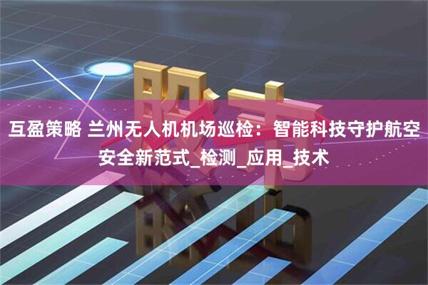 互盈策略 兰州无人机机场巡检：智能科技守护航空安全新范式_检测_应用_技术