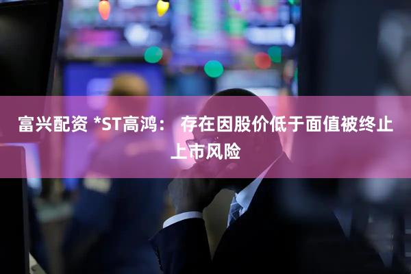 富兴配资 *ST高鸿： 存在因股价低于面值被终止上市风险