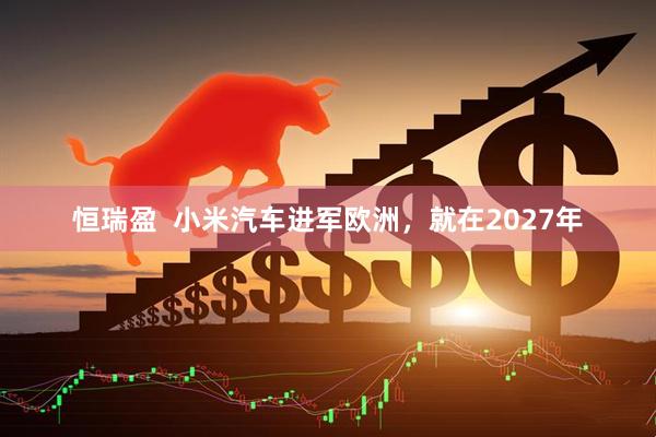 恒瑞盈  小米汽车进军欧洲，就在2027年