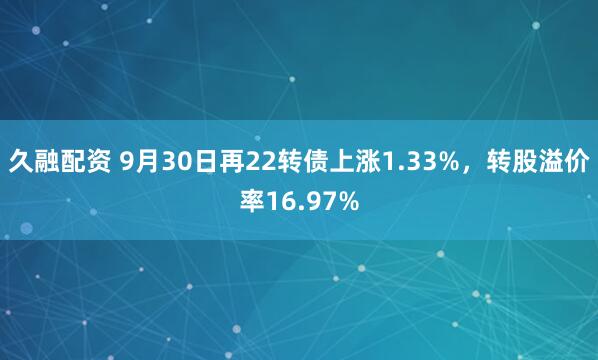 久融配资 9月30日再22转债上涨1.33%，转股溢价率16.97%