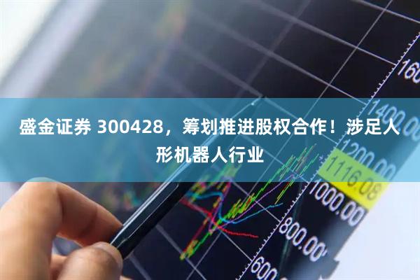 盛金证券 300428，筹划推进股权合作！涉足人形机器人行业