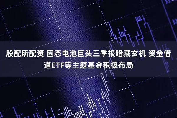 股配所配资 固态电池巨头三季报暗藏玄机 资金借道ETF等主题基金积极布局