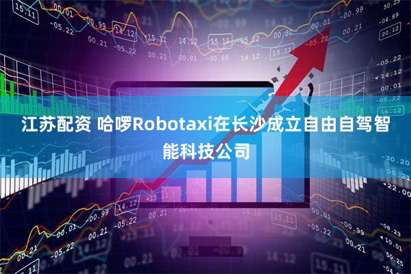 江苏配资 哈啰Robotaxi在长沙成立自由自驾智能科技公司