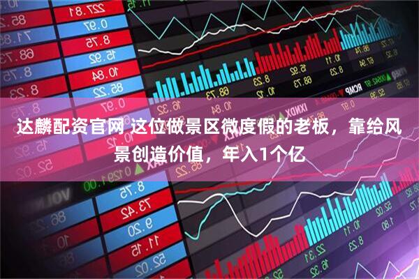 达麟配资官网 这位做景区微度假的老板，靠给风景创造价值，年入1个亿