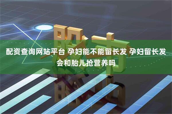 配资查询网站平台 孕妇能不能留长发 孕妇留长发会和胎儿抢营养吗