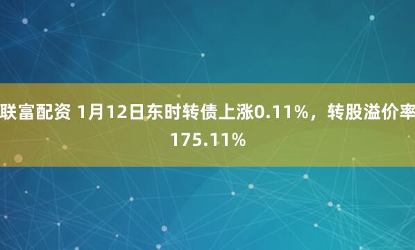 联富配资 1月12日东时转债上涨0.11%，转股溢价率175.11%