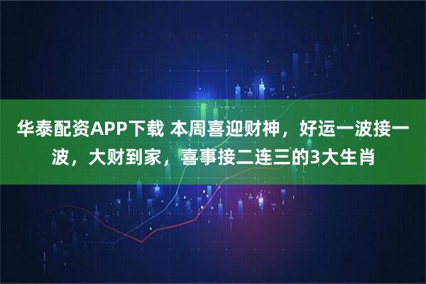 华泰配资APP下载 本周喜迎财神,好运一波接一波,大财到家,喜事接二连三的3大生肖