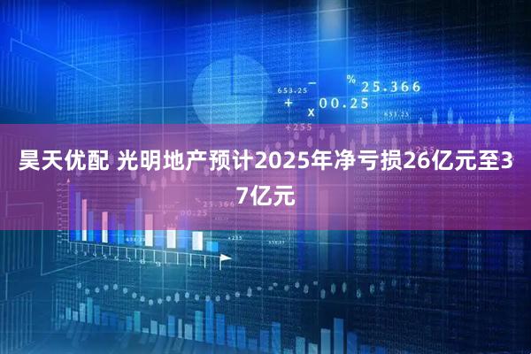 昊天优配 光明地产预计2025年净亏损26亿元至37亿元