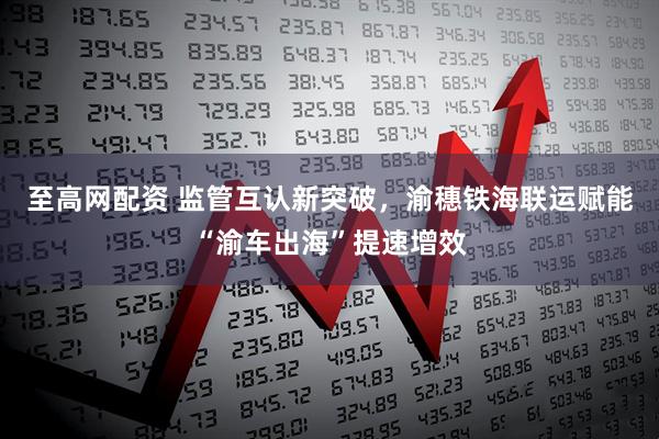 至高网配资 监管互认新突破，渝穗铁海联运赋能“渝车出海”提速增效