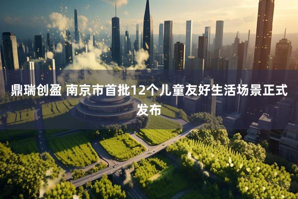 鼎瑞创盈 南京市首批12个儿童友好生活场景正式发布